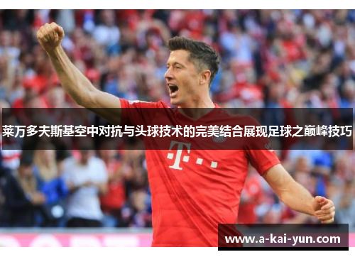 莱万多夫斯基空中对抗与头球技术的完美结合展现足球之巅峰技巧