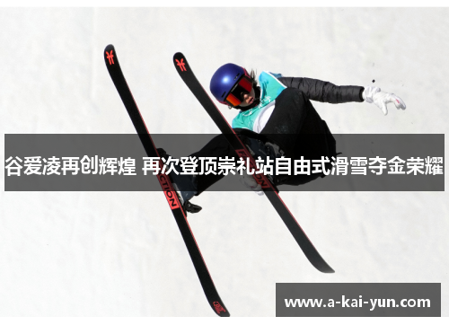 谷爱凌再创辉煌 再次登顶崇礼站自由式滑雪夺金荣耀