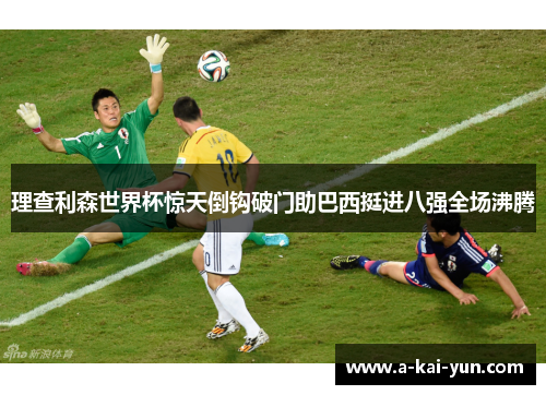 理查利森世界杯惊天倒钩破门助巴西挺进八强全场沸腾 理查利森世界杯惊天倒钩破门助巴西挺进八强全场沸腾