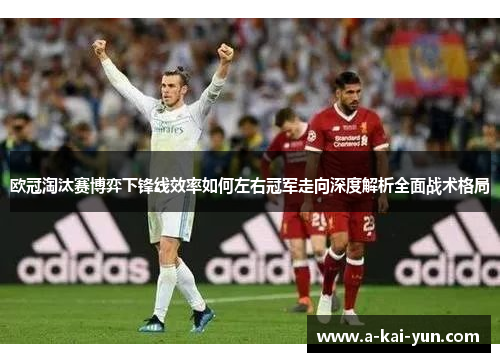 欧冠淘汰赛博弈下锋线效率如何左右冠军走向深度解析全面战术格局